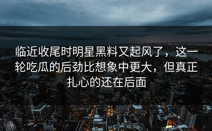 临近收尾时明星黑料又起风了，这一轮吃瓜的后劲比想象中更大，但真正扎心的还在后面