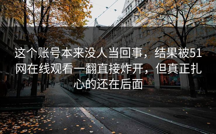 这个账号本来没人当回事，结果被51网在线观看一翻直接炸开，但真正扎心的还在后面