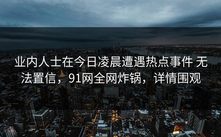 业内人士在今日凌晨遭遇热点事件 无法置信，91网全网炸锅，详情围观