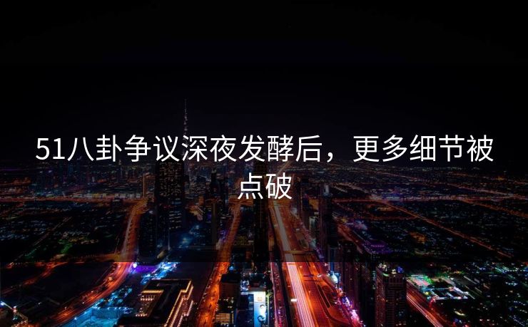 51八卦争议深夜发酵后，更多细节被点破