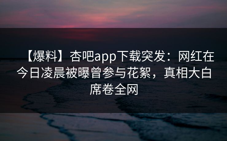 【爆料】杏吧app下载突发：网红在今日凌晨被曝曾参与花絮，真相大白席卷全网