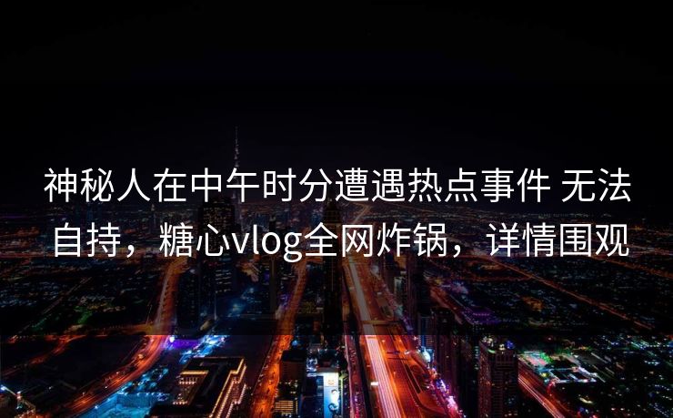 神秘人在中午时分遭遇热点事件 无法自持,糖心vlog全网炸锅,详情围观