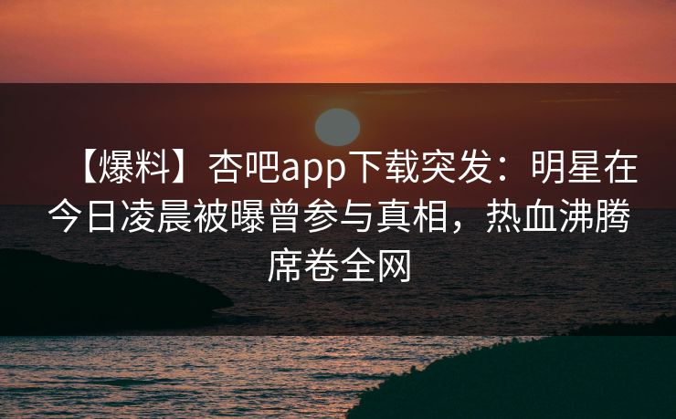 【爆料】杏吧app下载突发：明星在今日凌晨被曝曾参与真相，热血沸腾席卷全网