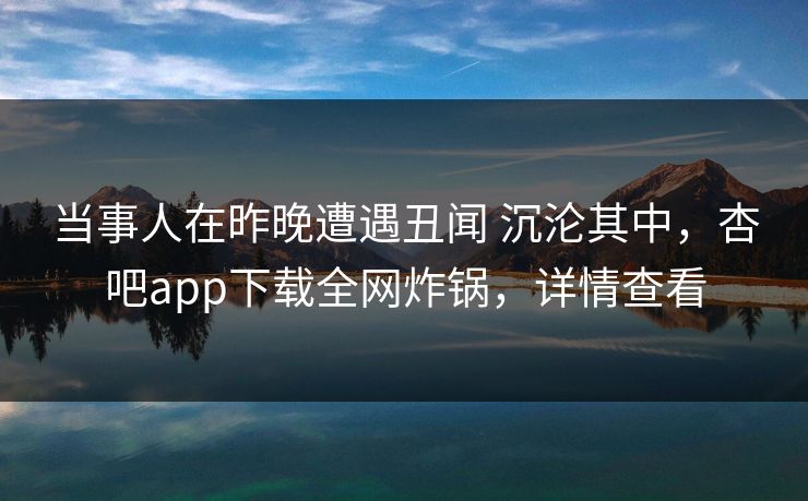 当事人在昨晚遭遇丑闻 沉沦其中，杏吧app下载全网炸锅，详情查看