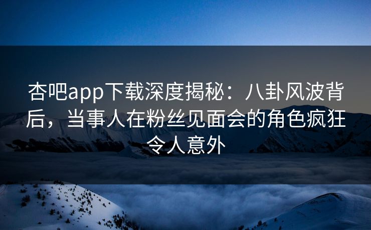 杏吧app下载深度揭秘：八卦风波背后，当事人在粉丝见面会的角色疯狂令人意外