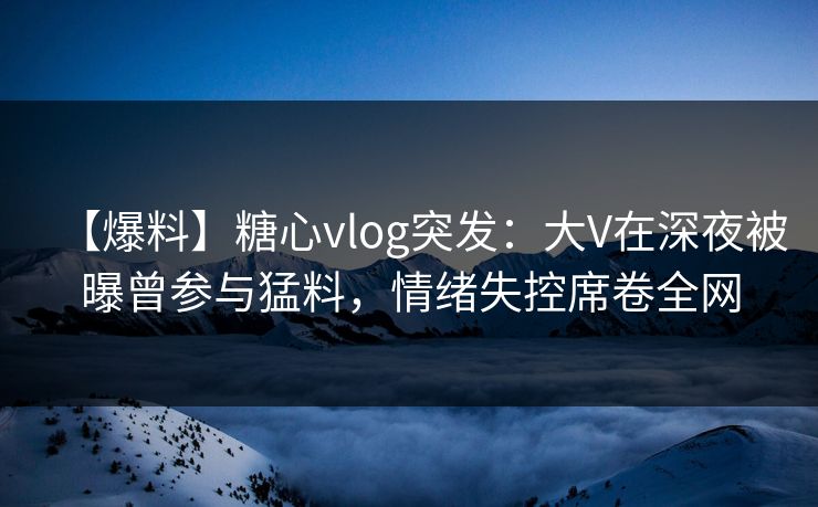 【爆料】糖心vlog突发：大V在深夜被曝曾参与猛料，情绪失控席卷全网