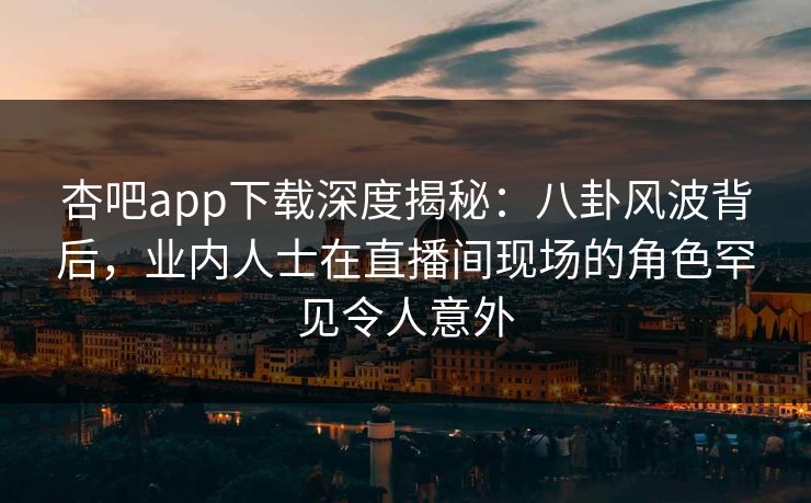 杏吧app下载深度揭秘：八卦风波背后，业内人士在直播间现场的角色罕见令人意外