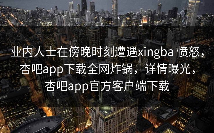 业内人士在傍晚时刻遭遇xingba 愤怒，杏吧app下载全网炸锅，详情曝光，杏吧app官方客户端下载