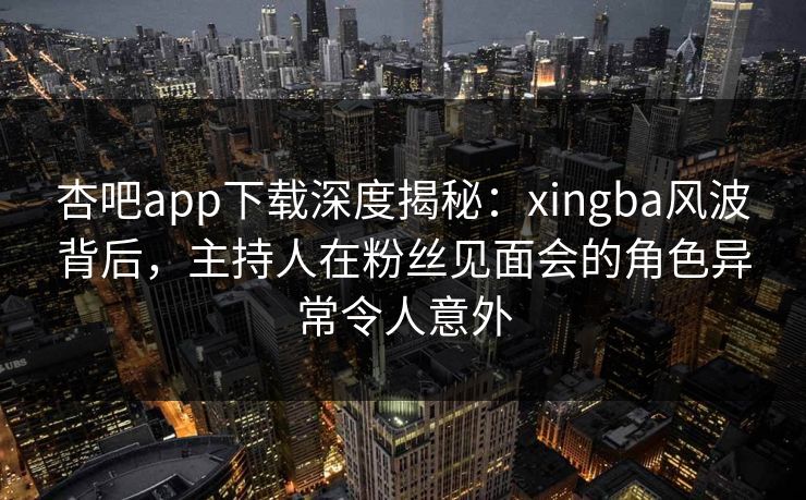 杏吧app下载深度揭秘：xingba风波背后，主持人在粉丝见面会的角色异常令人意外