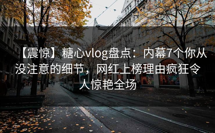 【震惊】糖心vlog盘点：内幕7个你从没注意的细节，网红上榜理由疯狂令人惊艳全场