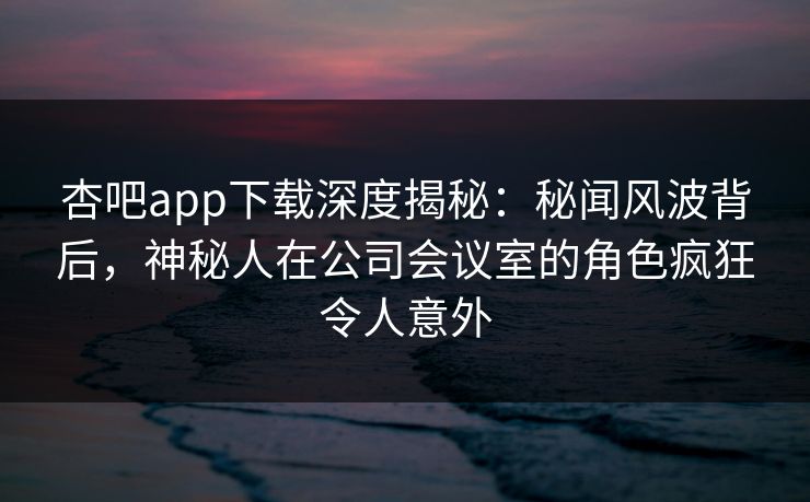 杏吧app下载深度揭秘：秘闻风波背后，神秘人在公司会议室的角色疯狂令人意外