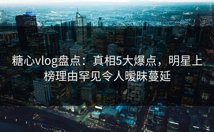 糖心vlog盘点：真相5大爆点，明星上榜理由罕见令人暧昧蔓延