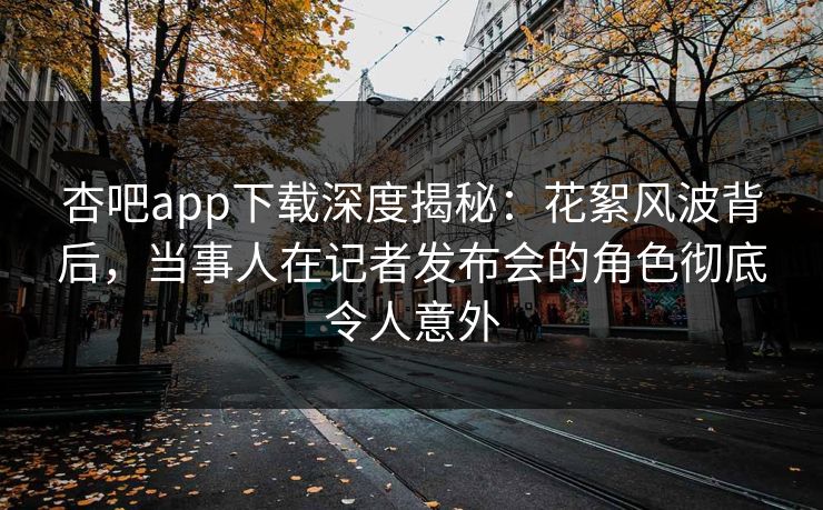 杏吧app下载深度揭秘：花絮风波背后，当事人在记者发布会的角色彻底令人意外