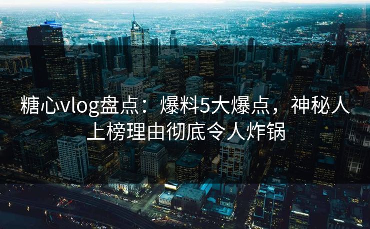 糖心vlog盘点：爆料5大爆点，神秘人上榜理由彻底令人炸锅