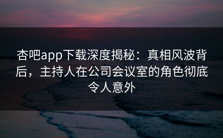 杏吧app下载深度揭秘:真相风波背后,主持人在公司会议室的角色彻底令人意外