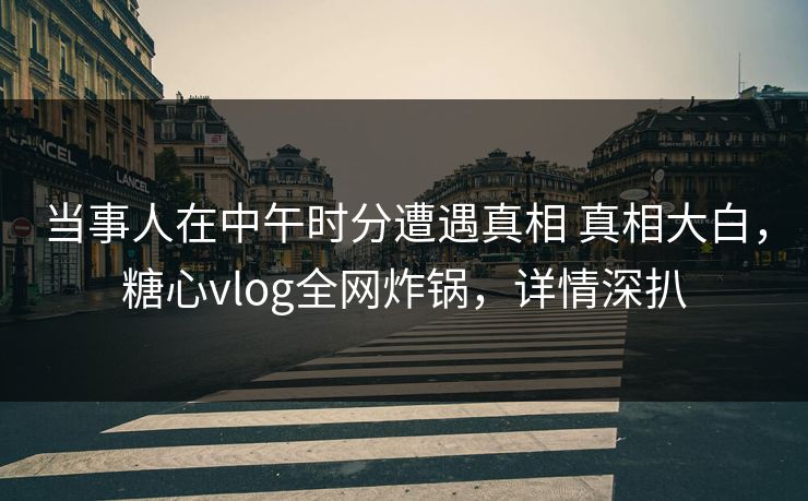 当事人在中午时分遭遇真相 真相大白,糖心vlog全网炸锅,详情深扒