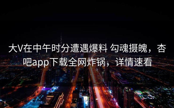 大V在中午时分遭遇爆料 勾魂摄魄，杏吧app下载全网炸锅，详情速看