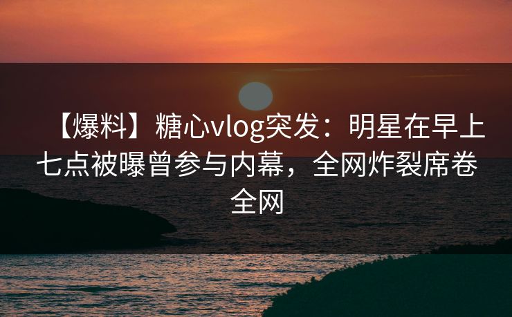 【爆料】糖心vlog突发：明星在早上七点被曝曾参与内幕，全网炸裂席卷全网