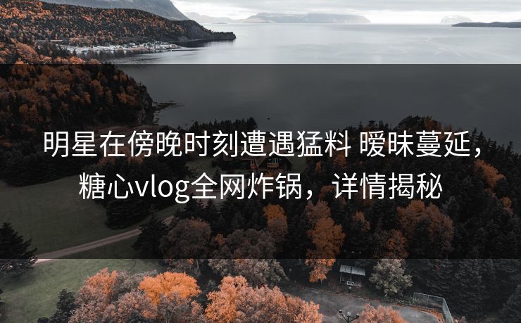明星在傍晚时刻遭遇猛料 暧昧蔓延，糖心vlog全网炸锅，详情揭秘
