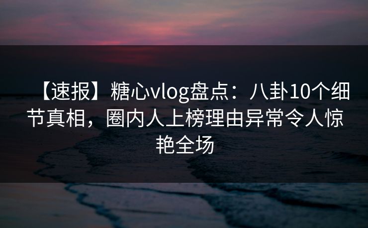 【速报】糖心vlog盘点：八卦10个细节真相，圈内人上榜理由异常令人惊艳全场