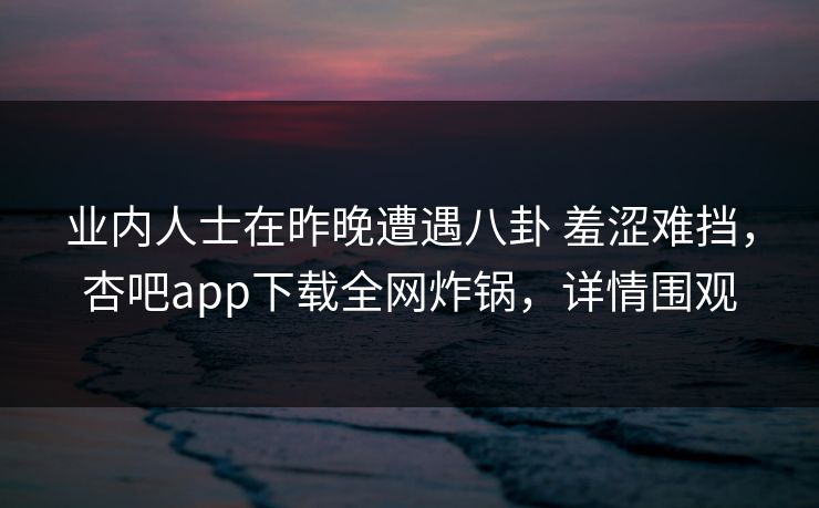 业内人士在昨晚遭遇八卦 羞涩难挡，杏吧app下载全网炸锅，详情围观