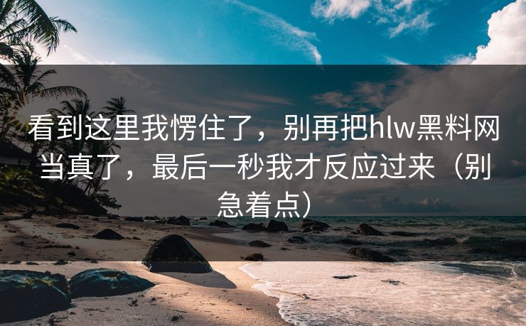 看到这里我愣住了，别再把hlw黑料网当真了，最后一秒我才反应过来（别急着点）